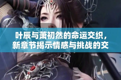 叶辰与萧初然的命运交织，新章节揭示情感与挑战的交锋
