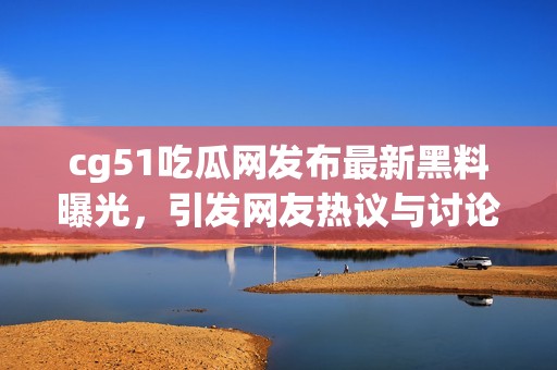 cg51吃瓜网发布最新黑料曝光，引发网友热议与讨论