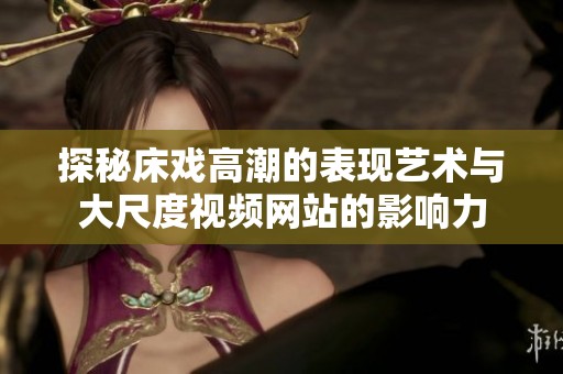 探秘床戏高潮的表现艺术与大尺度视频网站的影响力