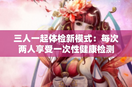 三人一起体检新模式：每次两人享受一次性健康检测