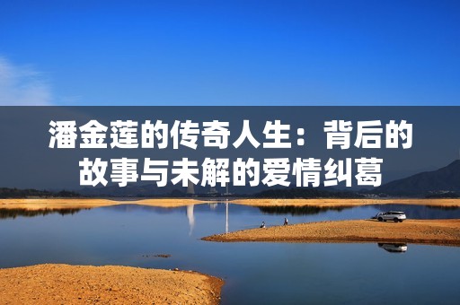潘金莲的传奇人生：背后的故事与未解的爱情纠葛