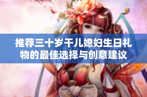 推荐三十岁干儿媳妇生日礼物的最佳选择与创意建议