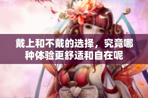 戴上和不戴的选择，究竟哪种体验更舒适和自在呢