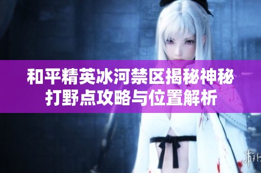 和平精英冰河禁区揭秘神秘打野点攻略与位置解析