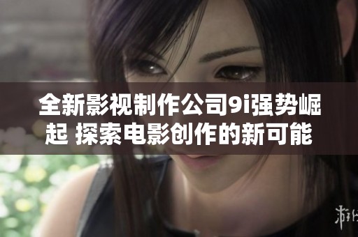 全新影视制作公司9i强势崛起 探索电影创作的新可能性