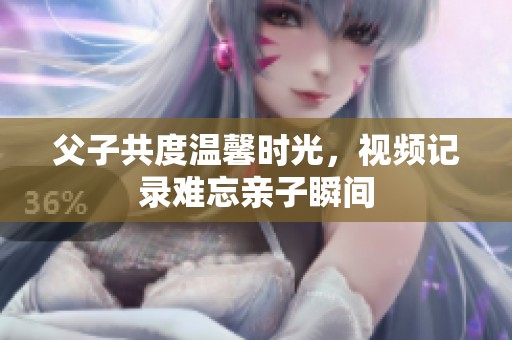 父子共度温馨时光，视频记录难忘亲子瞬间