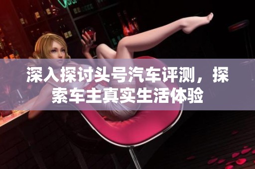 深入探讨头号汽车评测，探索车主真实生活体验