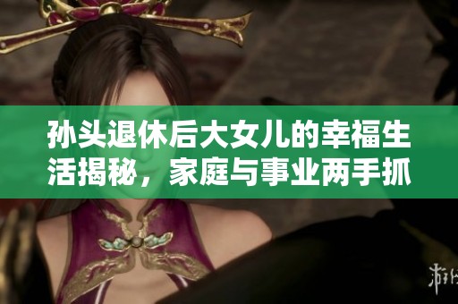 孙头退休后大女儿的幸福生活揭秘，家庭与事业两手抓