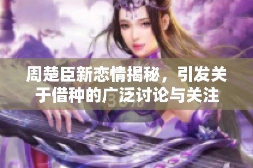 周楚臣新恋情揭秘，引发关于借种的广泛讨论与关注
