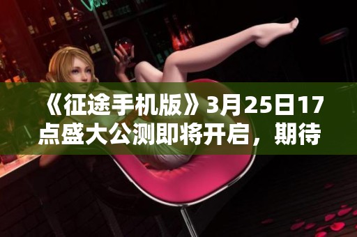 《征途手机版》3月25日17点盛大公测即将开启，期待你的加入！