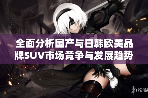 全面分析国产与日韩欧美品牌SUV市场竞争与发展趋势