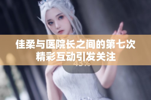 佳柔与医院长之间的第七次精彩互动引发关注
