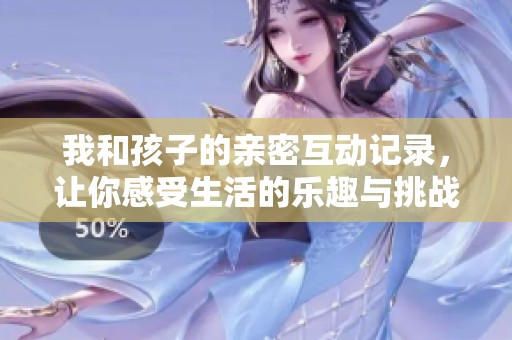 我和孩子的亲密互动记录，让你感受生活的乐趣与挑战
