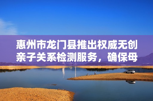 惠州市龙门县推出权威无创亲子关系检测服务，确保母婴安全
