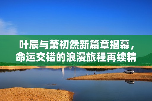 叶辰与萧初然新篇章揭幕，命运交错的浪漫旅程再续精彩