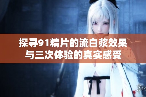 探寻91精片的流白浆效果与三次体验的真实感受