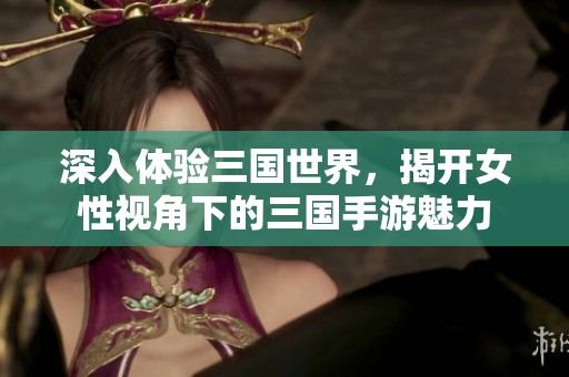 深入体验三国世界，揭开女性视角下的三国手游魅力
