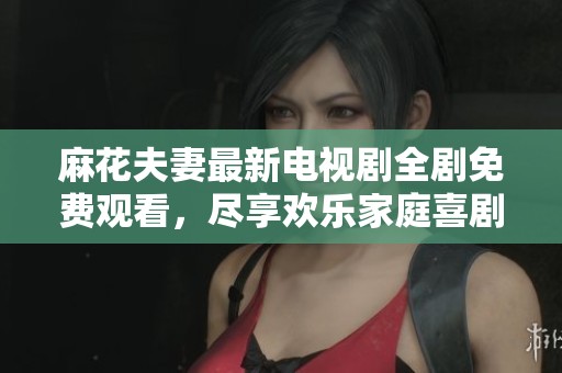 麻花夫妻最新电视剧全剧免费观看，尽享欢乐家庭喜剧体验