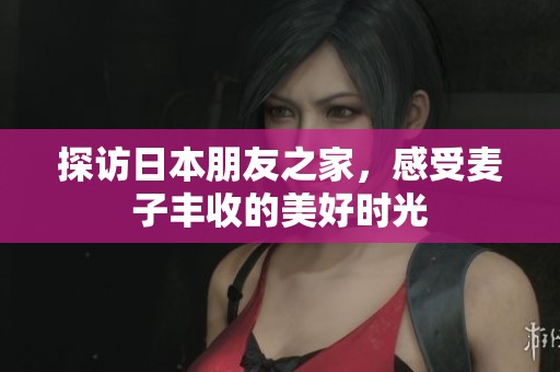 探访日本朋友之家，感受麦子丰收的美好时光