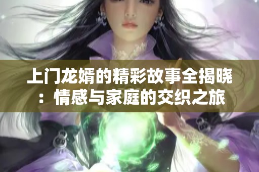 上门龙婿的精彩故事全揭晓：情感与家庭的交织之旅