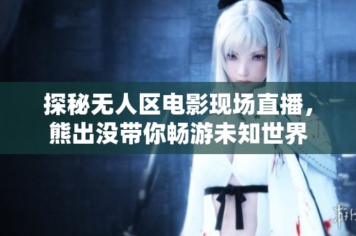 探秘无人区电影现场直播，熊出没带你畅游未知世界
