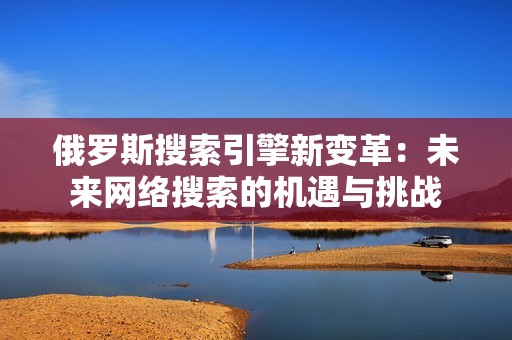 俄罗斯搜索引擎新变革：未来网络搜索的机遇与挑战