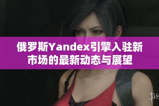 俄罗斯Yandex引擎入驻新市场的最新动态与展望