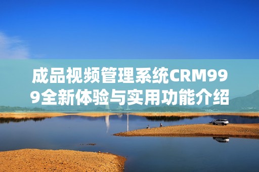 成品视频管理系统CRM999全新体验与实用功能介绍