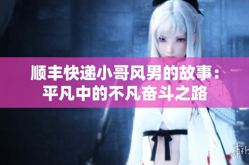 顺丰快递小哥风男的故事：平凡中的不凡奋斗之路