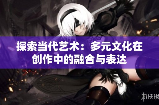 探索当代艺术：多元文化在创作中的融合与表达