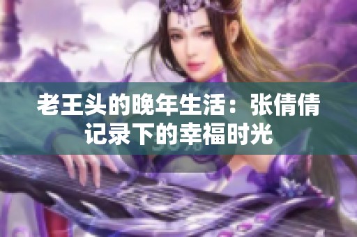 老王头的晚年生活：张倩倩记录下的幸福时光