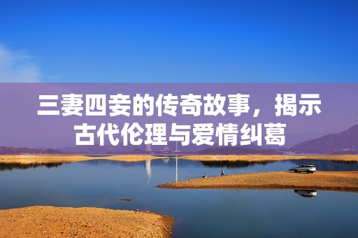 三妻四妾的传奇故事，揭示古代伦理与爱情纠葛