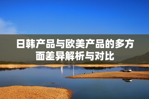 日韩产品与欧美产品的多方面差异解析与对比