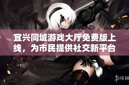 宜兴同城游戏大厅免费版上线，为市民提供社交新平台