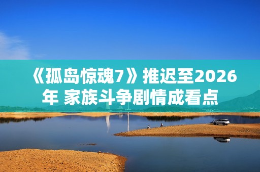 《孤岛惊魂7》推迟至2026年 家族斗争剧情成看点