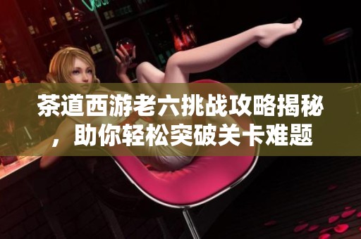 茶道西游老六挑战攻略揭秘，助你轻松突破关卡难题