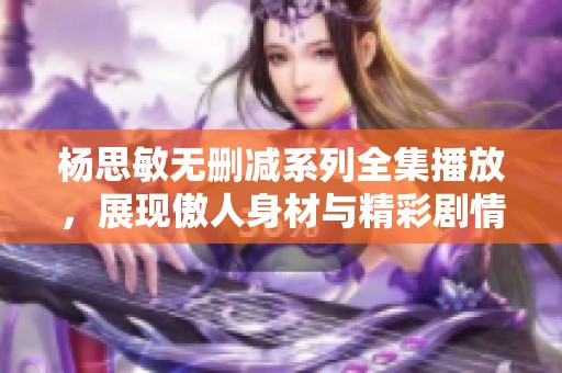 杨思敏无删减系列全集播放，展现傲人身材与精彩剧情