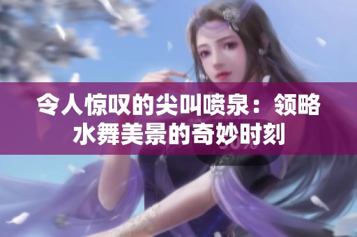 令人惊叹的尖叫喷泉：领略水舞美景的奇妙时刻