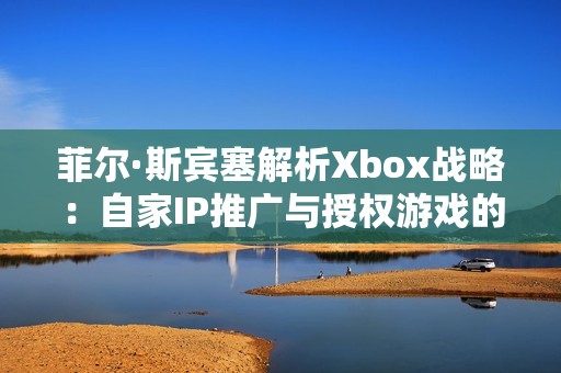 菲尔·斯宾塞解析Xbox战略：自家IP推广与授权游戏的挑战