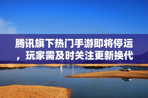 腾讯旗下热门手游即将停运，玩家需及时关注更新换代信息