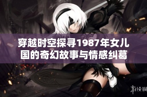 穿越时空探寻1987年女儿国的奇幻故事与情感纠葛