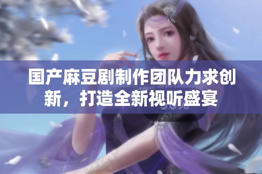 国产麻豆剧制作团队力求创新，打造全新视听盛宴