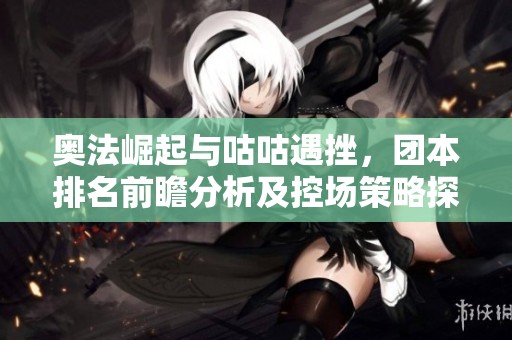 奥法崛起与咕咕遇挫，团本排名前瞻分析及控场策略探讨