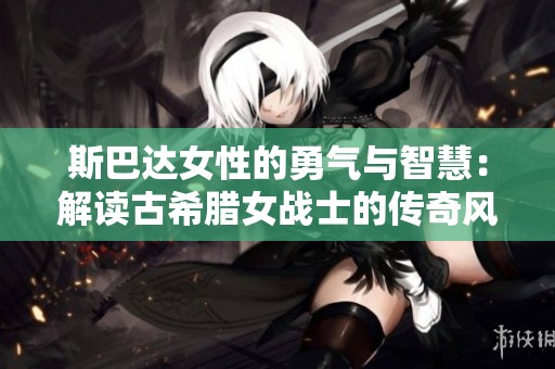 斯巴达女性的勇气与智慧：解读古希腊女战士的传奇风采