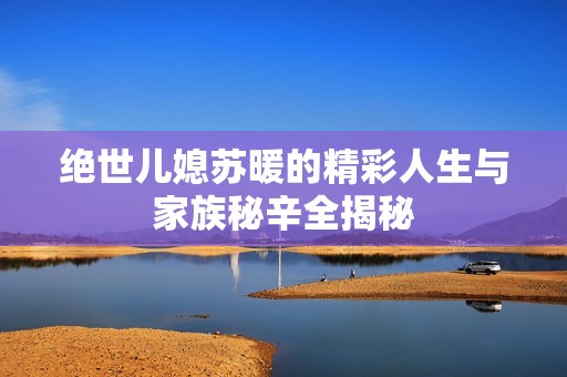 绝世儿媳苏暖的精彩人生与家族秘辛全揭秘