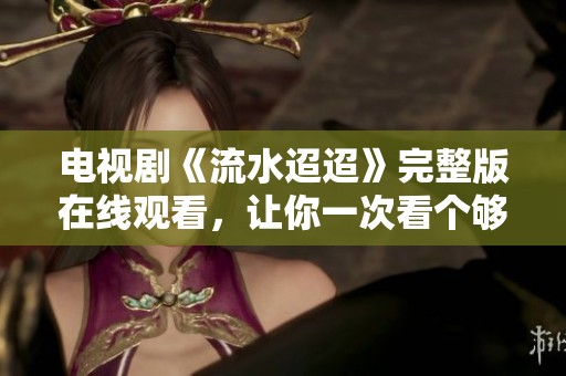 电视剧《流水迢迢》完整版在线观看，让你一次看个够！