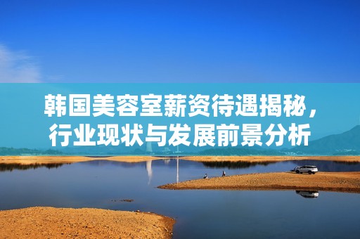 韩国美容室薪资待遇揭秘，行业现状与发展前景分析