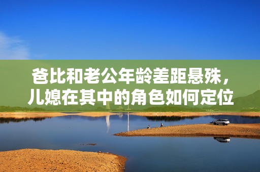 爸比和老公年龄差距悬殊，儿媳在其中的角色如何定位
