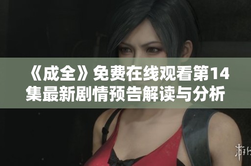 《成全》免费在线观看第14集最新剧情预告解读与分析