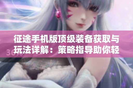 征途手机版顶级装备获取与玩法详解：策略指导助你轻松升级体验
